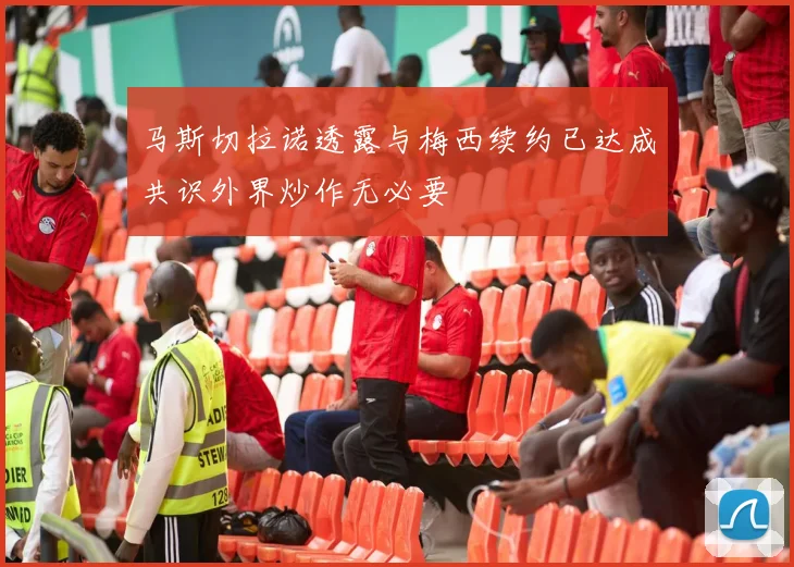 马斯切拉诺透露与梅西续约已达成共识外界炒作无必要