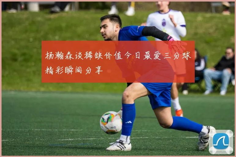 杨瀚森谈稀缺价值今日最爱三分球精彩瞬间分享