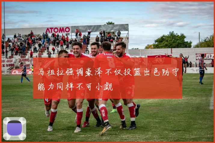 马祖拉强调豪泽不仅投篮出色防守能力同样不可小觑