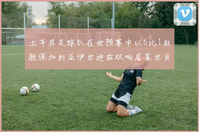 土耳其足球队在世预赛中以6比1狂胜保加利亚伊尔迪兹双响居莱尔贡献进球与助攻