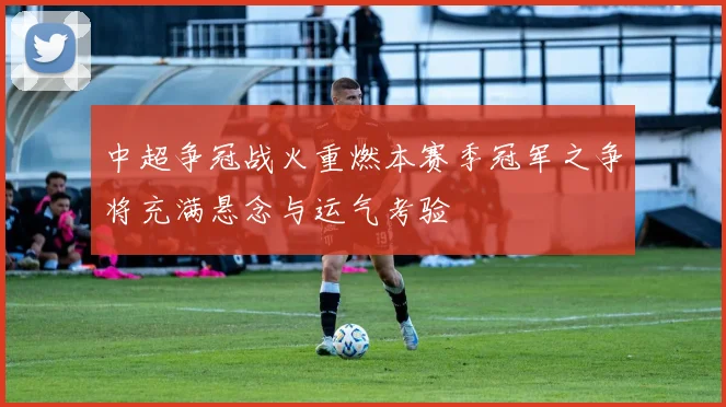 中超争冠战火重燃本赛季冠军之争将充满悬念与运气考验