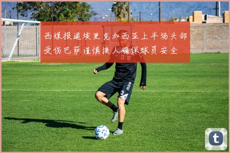 西媒报道埃里克加西亚上半场头部受伤巴萨谨慎换人确保球员安全