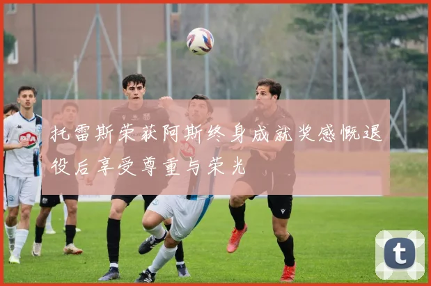托雷斯荣获阿斯终身成就奖感慨退役后享受尊重与荣光