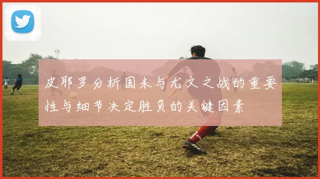 皮耶罗分析国米与尤文之战的重要性与细节决定胜负的关键因素