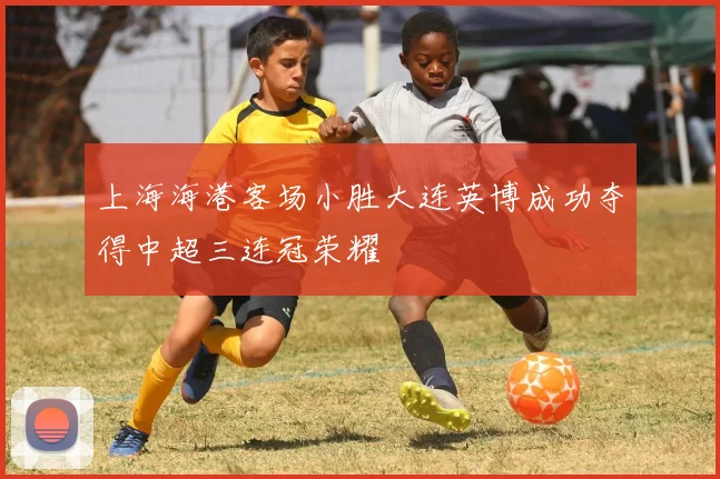 上海海港客场小胜大连英博成功夺得中超三连冠荣耀