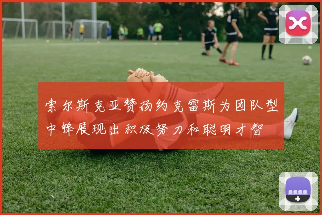 索尔斯克亚赞扬约克雷斯为团队型中锋展现出积极努力和聪明才智