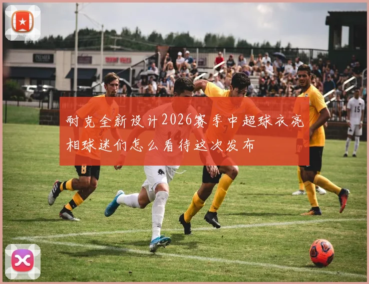 耐克全新设计2026赛季中超球衣亮相球迷们怎么看待这次发布