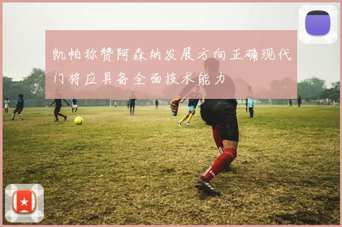 凯帕称赞阿森纳发展方向正确现代门将应具备全面技术能力