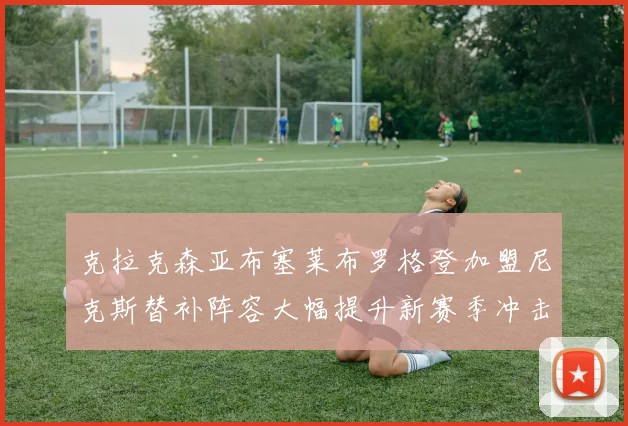 克拉克森亚布塞莱布罗格登加盟尼克斯替补阵容大幅提升新赛季冲击东决目标明确